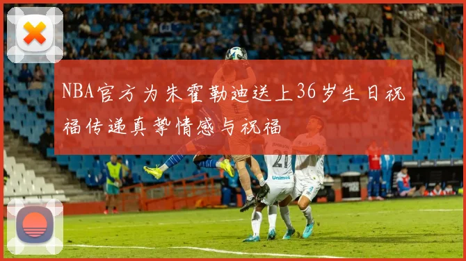 NBA官方为朱霍勒迪送上36岁生日祝福传递真挚情感与祝福
